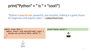 print("Python" + " is " + "cool!")
"Python is easy to use, powerful, and versatile, making it a great choice
for beginners and experts alike." – codeschool.com
11
public class Main {
public static void main(String[] args) {
System.out.println("Hello world!");
}
}
print("Hello world!")
 