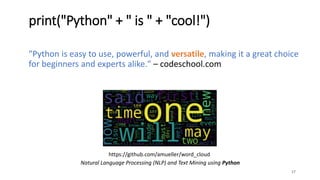 "Python is easy to use, powerful, and versatile, making it a great choice
for beginners and experts alike." – codeschool.com
17
print("Python" + " is " + "cool!")
Natural Language Processing (NLP) and Text Mining using Python
https://github.com/amueller/word_cloud
 