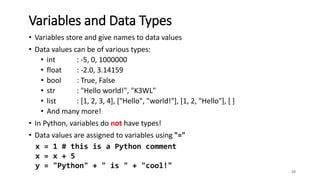 • Variables store and give names to data values
• Data values can be of various types:
• int : -5, 0, 1000000
• float : -2.0, 3.14159
• bool : True, False
• str : "Hello world!", "K3WL"
• list : [1, 2, 3, 4], ["Hello", "world!"], [1, 2, "Hello"], [ ]
• And many more!
• In Python, variables do not have types!
• Data values are assigned to variables using "="
20
Variables and Data Types
x = 1 # this is a Python comment
x = x + 5
y = "Python" + " is " + "cool!"
 