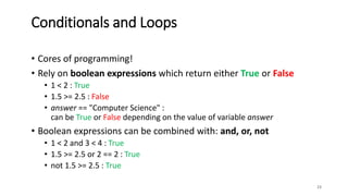• Cores of programming!
• Rely on boolean expressions which return either True or False
• 1 < 2 : True
• 1.5 >= 2.5 : False
• answer == "Computer Science" :
can be True or False depending on the value of variable answer
• Boolean expressions can be combined with: and, or, not
• 1 < 2 and 3 < 4 : True
• 1.5 >= 2.5 or 2 == 2 : True
• not 1.5 >= 2.5 : True
23
Conditionals and Loops
 