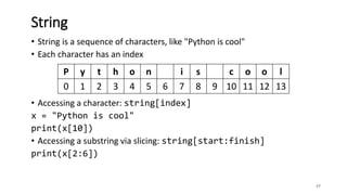 • String is a sequence of characters, like "Python is cool"
• Each character has an index
• Accessing a character: string[index]
x = "Python is cool"
print(x[10])
• Accessing a substring via slicing: string[start:finish]
print(x[2:6])
37
String
P y t h o n i s c o o l
0 1 2 3 4 5 6 7 8 9 10 11 12 13
 