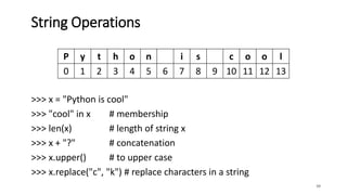 >>> x = "Python is cool"
>>> "cool" in x # membership
>>> len(x) # length of string x
>>> x + "?" # concatenation
>>> x.upper() # to upper case
>>> x.replace("c", "k") # replace characters in a string
38
String Operations
P y t h o n i s c o o l
0 1 2 3 4 5 6 7 8 9 10 11 12 13
 