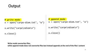 46
Output
# write mode
x = open("carpe-diem.txt", "w")
x.write("carpendiemn")
x.close()
# append mode
x = open("carpe-diem.txt", "a")
x.write("carpendiemn")
x.close()
Write mode overwrites files,
while append mode does not overwrite files but instead appends at the end of the files' content
 