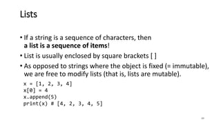 • If a string is a sequence of characters, then
a list is a sequence of items!
• List is usually enclosed by square brackets [ ]
• As opposed to strings where the object is fixed (= immutable),
we are free to modify lists (that is, lists are mutable).
49
Lists
x = [1, 2, 3, 4]
x[0] = 4
x.append(5)
print(x) # [4, 2, 3, 4, 5]
 
