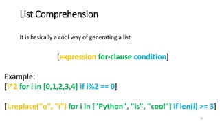 It is basically a cool way of generating a list
51
List Comprehension
[expression for-clause condition]
Example:
[i*2 for i in [0,1,2,3,4] if i%2 == 0]
[i.replace("o", "i") for i in ["Python", "is", "cool"] if len(i) >= 3]
 
