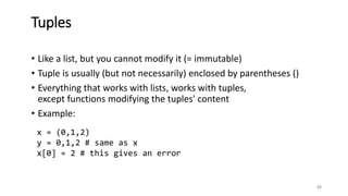 • Like a list, but you cannot modify it (= immutable)
• Tuple is usually (but not necessarily) enclosed by parentheses ()
• Everything that works with lists, works with tuples,
except functions modifying the tuples' content
• Example:
52
Tuples
x = (0,1,2)
y = 0,1,2 # same as x
x[0] = 2 # this gives an error
 
