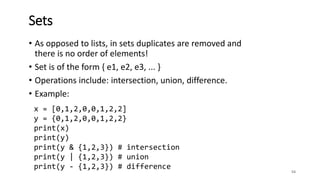 • As opposed to lists, in sets duplicates are removed and
there is no order of elements!
• Set is of the form { e1, e2, e3, ... }
• Operations include: intersection, union, difference.
• Example:
54
Sets
x = [0,1,2,0,0,1,2,2]
y = {0,1,2,0,0,1,2,2}
print(x)
print(y)
print(y & {1,2,3}) # intersection
print(y | {1,2,3}) # union
print(y - {1,2,3}) # difference
 