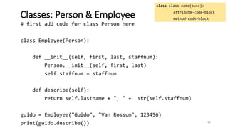 59
Classes: Person & Employee
class class-name(base):
attribute-code-block
method-code-block
# first add code for class Person here
class Employee(Person):
def __init__(self, first, last, staffnum):
Person.__init__(self, first, last)
self.staffnum = staffnum
def describe(self):
return self.lastname + ", " + str(self.staffnum)
guido = Employee("Guido", "Van Rossum", 123456)
print(guido.describe())
 
