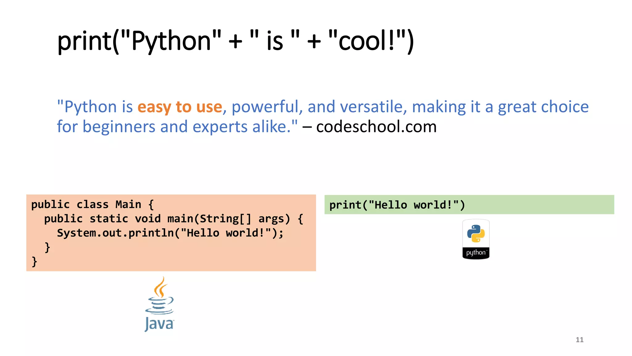 print("Python" + " is " + "cool!")
"Python is easy to use, powerful, and versatile, making it a great choice
for beginners and experts alike." – codeschool.com
11
public class Main {
public static void main(String[] args) {
System.out.println("Hello world!");
}
}
print("Hello world!")
 