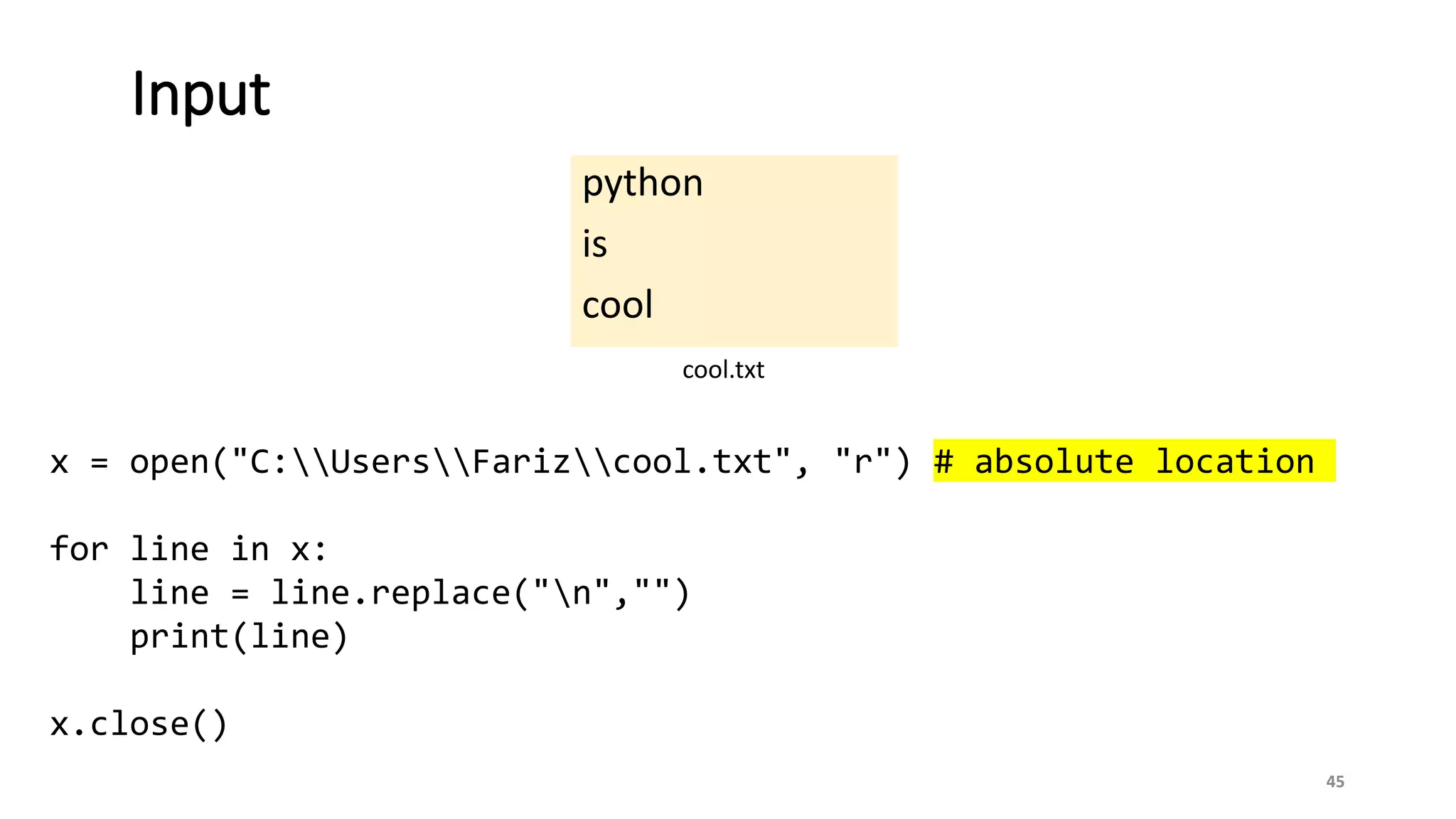 python
is
cool
45
Input
cool.txt
x = open("C:UsersFarizcool.txt", "r") # absolute location
for line in x:
line = line.replace("n","")
print(line)
x.close()
 