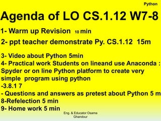 Agenda of LO CS.1.12 W7-8
1- Warm up Revision 10 min
2- ppt teacher demonstrate Py. CS.1.12 15m
3- Video about Python 5min
4- Practical work Students on lineand use Anaconda :
Spyder or on line Python platform to create very
simple program using python
-3.8.1 7
- Questions and answers as pretest about Python 5 m
8-Refelection 5 min
9- Home work 5 min
Python
Eng. & Educator Osama
Ghandour
 