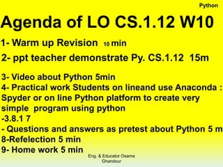 Agenda of LO CS.1.12 W10
1- Warm up Revision 10 min
2- ppt teacher demonstrate Py. CS.1.12 15m
3- Video about Python 5min
4- Practical work Students on lineand use Anaconda :
Spyder or on line Python platform to create very
simple program using python
-3.8.1 7
- Questions and answers as pretest about Python 5 m
8-Refelection 5 min
9- Home work 5 min
Python
Eng. & Educator Osama
Ghandour
 