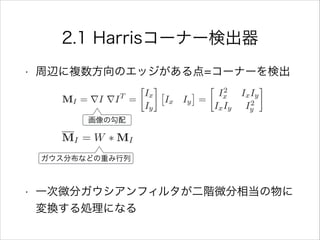 2.1 Harrisコーナー検出器
• 周辺に複数方向のエッジがある点=コーナーを検出
!
!
!
• 一次微分ガウシアンフィルタが二階微分相当の物に
変換する処理になる
ガウス分布などの重み行列
画像の勾配
 
