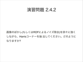 演習問題 2.4.2
画像のぼかし(もしくはROFによるノイズ除去)を徐々に強く
しながら、Harrisコーナーを抽 出してください。どのように
なりますか?
 