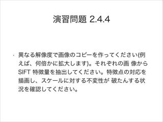 演習問題 2.4.4
• 異なる解像度で画像のコピーを作ってください(例
えば、何倍かに拡大します)。それぞれの画 像から
SIFT 特徴量を抽出してください。特徴点の対応を
描画し、スケールに対する不変性が 破たんする状
況を確認してください。
 