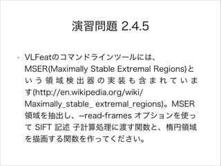 演習問題 2.4.5
• VLFeatのコマンドラインツールには、
MSER(Maximally Stable Extremal Regions)と
い う 領 域 検 出 器 の 実 装 も 含 ま れ て い ま
す(http://en.wikipedia.org/wiki/
Maximally_stable_ extremal_regions)。MSER
領域を抽出し、--read-frames オプションを使っ
て SIFT 記述 子計算処理に渡す関数と、楕円領域
を描画する関数を作ってください。
 