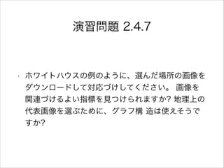演習問題 2.4.7
• ホワイトハウスの例のように、選んだ場所の画像を
ダウンロードして対応づけしてください。 画像を
関連づけるよい指標を見つけられますか? 地理上の
代表画像を選ぶために、グラフ構 造は使えそうで
すか?
 