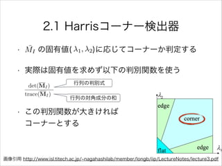 2.1 Harrisコーナー検出器
• の固有値( )に応じてコーナーか判定する
• 実際は固有値を求めず以下の判別関数を使う
!
• この判別関数が大きければ           
コーナーとする
¯MI 1, 2
行列の判別式
行列の対角成分の和
画像引用 http://www.isl.titech.ac.jp/ nagahashilab/member/longb/iip/LectureNotes/lecture3.pdf
 