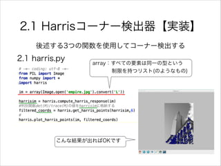 2.1 Harrisコーナー検出器【実装】
後述する3つの関数を使用してコーナー検出する
array：すべての要素は同一の型という
    制限を持つリスト(のようなもの)
2.1 harris.py
こんな結果が出ればOKです
 