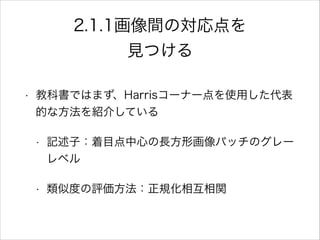 2.1.1画像間の対応点を
見つける
• 教科書ではまず、Harrisコーナー点を使用した代表
的な方法を紹介している
• 記述子：着目点中心の長方形画像パッチのグレー
レベル
• 類似度の評価方法：正規化相互相関
 