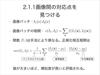 2.1.1画像間の対応点を
見つける
• 画像パッチ：
• 画像パッチの相関：
• 関数  は手法により異なる。正規化相互相関は
!
!
 値が大きいほど、類似度が高いと評価される。
I1(x) I2(x)
f(.)
標準偏差 平均輝度値パッチのピクセル数
 