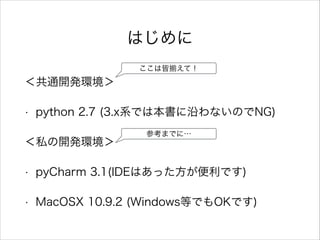 はじめに
＜共通開発環境＞
• python 2.7 (3.x系では本書に沿わないのでNG)
＜私の開発環境＞
• pyCharm 3.1(IDEはあった方が便利です)
• MacOSX 10.9.2 (Windows等でもOKです)
ここは皆 えて！
参考までに…
 