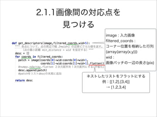 2.1.1画像間の対応点を
見つける
ネストしたリストをフラットにする
例：[[1,2],[3,4]]
→ [1,2,3,4]
image : 入力画像
ﬁltered_coords :
コーナー位置を格納した行列
(array(array(x,y)))
wid :
画像パッチの一辺の長さ(pix)
 