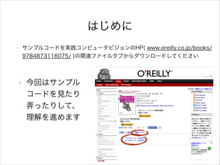 はじめに
• サンプルコードを実践コンピュータビジョンのHP( www.oreilly.co.jp/books/
9784873116075/ )の関連ファイルタブからダウンロードしてください
• 今回はサンプル
コードを見たり
弄ったりして、
理解を進めます
 
