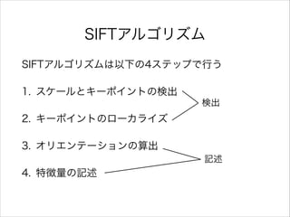 SIFTアルゴリズム
SIFTアルゴリズムは以下の4ステップで行う
1. スケールとキーポイントの検出
2. キーポイントのローカライズ
3. オリエンテーションの算出
4. 特徴量の記述
検出
記述
 