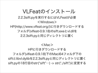 VLFeatのインストール
2.2.3sift.pyを実行するにはVLFeatが必要
＜Windows＞
HP(http://www.vlfeat.org/)に行きダウンロードする
フォルダ(vlfeat-0.9.18)のsift.exeとvl.dllを
2.2.3sift.pyと同じディレクトリに置く
!
＜Mac＞
HPに行きダウンロードする
フォルダ(vlfeat-0.9.18)下のMaci64フォルダ下の
siftとlibvl.dylibを2.2.3sift.pyと同じディレクトリに置く
sift.pyの18行目のstr( sift …) -> str( ./sift )に変更する
!
 