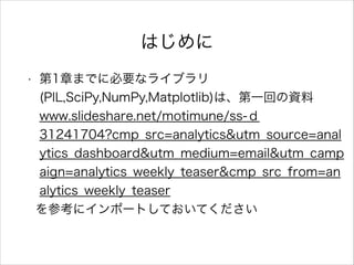 はじめに
• 第1章までに必要なライブラリ
(PIL,SciPy,NumPy,Matplotlib)は、第一回の資料
www.slideshare.net/motimune/ss-ｄ
31241704?cmp_src=analytics&utm_source=anal
ytics_dashboard&utm_medium=email&utm_camp
aign=analytics_weekly_teaser&cmp_src_from=an
alytics_weekly_teaser
を参考にインポートしておいてください
 