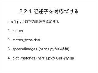 2.2.4 記述子を対応づける
• sift.pyに以下の関数を追加する
1. match
2. match_twosided
3. appendimages (harris.pyから移植)
4. plot_matches (harris.pyからほぼ移植)
 