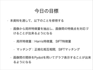 今日の目標
• 本資料を通して、以下のことを修得する
• 画像から局所特徴量を抽出し、画像間の特徴点を対応づ
けることが出来るようになる
• 局所特徴量：Harris特徴量，SIFT特徴量
• マッチング：正規化相互相関，SIFTマッチング
• 画像間の関係をPydotを用いてグラフ表示することが出来
るようになる
 