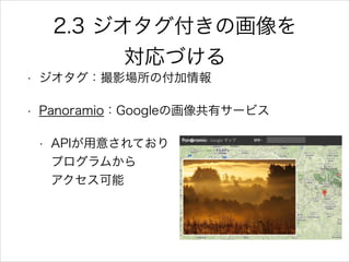 2.3 ジオタグ付きの画像を
対応づける
• ジオタグ：撮影場所の付加情報
• Panoramio：Googleの画像共有サービス
• APIが用意されており            
プログラムから               
アクセス可能
 
