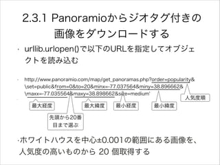 2.3.1 Panoramioからジオタグ付きの
画像をダウンロードする
• urllib.urlopen()で以下のURLを指定してオブジェ
クトを読み込む
• http://www.panoramio.com/map/get_panoramas.php?order=popularity&
set=public&from=0&to=20&minx=-77.037564&miny=38.896662&
maxx=-77.035564&maxy=38.898662&size=medium'
• !
!!!!!!!!!!!!!!!
•ホワイトハウスを中心 0.001の範囲にある画像を、
人気度の高いものから 20 個取得する
人気度順
先頭から20番
目まで選ぶ
最小経度 最小緯度最大経度 最大緯度
 