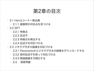 第2章の目次
• 2.1 Harrisコーナー検出器
• 2.1.1 画像間の対応点を見つける
• 2.2 SIFT
• 2.2.1 特徴点
• 2.2.2 記述子
• 2.2.3 特徴点を検出する
• 2.2.4 記述子を対応づける
• 2.3 ジオタグ付きの画像を対応づける
• 2.3.1 Panoramioからジオタグ付きの画像をダウンロードする
• 2.3.2 局所記述子を使って対応づける
• 2.3.3 関連画像を可視化する
• 2.4 演習問題
 