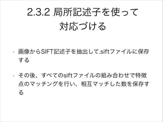 2.3.2 局所記述子を使って
対応づける
• 画像からSIFT記述子を抽出して.siftファイルに保存
する
• その後、すべてのsiftファイルの組み合わせで特徴
点のマッチングを行い、相互マッチした数を保存す
る
 