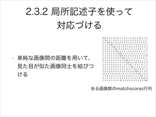 2.3.2 局所記述子を使って
対応づける
• 単純な画像間の距離を用いて、
見た目が似た画像同士を結びつ
ける
ある画像群のmatchscores行列
 