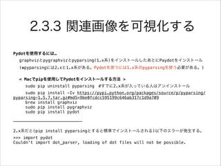 2.3.3 関連画像を可視化する
Pydotを使用するには…
graphvizとpygraphvizとpyparsing(1.x系)をインストールしたあとにPaydotをインストール
(※pyparsingには2.xと1.x系がある。Pydotを使うには1.x系のpyparsingを使う必要がある。)
!
< Macでpipを使用してPydotをインストールする方法 >
sudo pip uninstall pyparsing #すでに2.x系が入っている人はアンインストール
sudo pip install -Iv https://pypi.python.org/packages/source/p/pyparsing/
pyparsing-1.5.7.tar.gz#md5=9be0fcdcc595199c646ab317c1d9a709
brew install graphviz
sudo pip install pygraphviz
sudo pip install pydot
!
———————————————————————————-
!
2.x系だと(pip install pyparsingとすると標準でインストールされる)以下のエラーが発生する。
>>> import pydot
Couldn't import dot_parser, loading of dot files will not be possible.
 