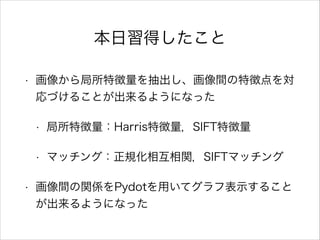 本日習得したこと
• 画像から局所特徴量を抽出し、画像間の特徴点を対
応づけることが出来るようになった
• 局所特徴量：Harris特徴量，SIFT特徴量
• マッチング：正規化相互相関，SIFTマッチング
• 画像間の関係をPydotを用いてグラフ表示すること
が出来るようになった
 