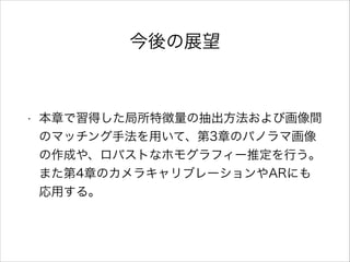 今後の展望
• 本章で習得した局所特徴量の抽出方法および画像間
のマッチング手法を用いて、第3章のパノラマ画像
の作成や、ロバストなホモグラフィー推定を行う。
また第4章のカメラキャリブレーションやARにも
応用する。
 