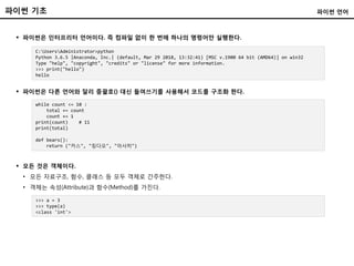 파이썬 기초
 파이썬은 인터프리터 언어이다. 즉 컴파일 없이 한 번에 하나의 명령어만 실행한다.
파이썬 언어
C:UsersAdministrator>python
Python 3.6.5 |Anaconda, Inc.| (default, Mar 29 2018, 13:32:41) [MSC v.1900 64 bit (AMD64)] on win32
Type "help", "copyright", "credits" or "license" for more information.
>>> print("hello")
hello
 파이썬은 다른 언어와 달리 중괄호{} 대신 들여쓰기를 사용해서 코드를 구조화 한다.
while count <= 10 :
total += count
count += 1
print(count) # 11
print(total)
def bears():
return ("카스", "칭다오", "아사히")
>>> a = 3
>>> type(a)
<class 'int'>
 모든 것은 객체이다.
• 모든 자료구조, 함수, 클래스 등 모두 객체로 간주한다.
• 객체는 속성(Attribute)과 함수(Method)를 가진다.
 