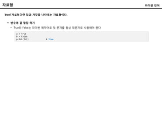 자료형
bool 자료형이란 참과 거짓을 나타내는 자료형이다.
 변수에 값 할당 하기
• True와 False는 파이썬 예약어로 첫 문자를 항상 대문자로 사용해야 한다.
파이썬 언어
a = True
b = False
print(2>1) # True
 