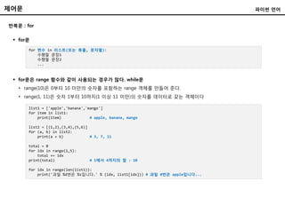 제어문
반복문 : for
 for문
파이썬 언어
for 변수 in 리스트(또는 튜플, 문자열):
수행할 문장1
수행할 문장2
...
list1 = ['apple','banana','mango']
for item in list1:
print(item) # apple, banana, mango
list2 = [(1,2),(3,4),(5,6)]
for (a, b) in list2:
print(a + b) # 3, 7, 11
total = 0
for idx in range(1,5):
total += idx
print(total) # 1에서 4까지의 합 : 10
for idx in range(len(list1)):
print('과일 %d번은 %s입니다.' % (idx, list1[idx])) # 과일 0번은 apple입니다...
 for문은 range 함수와 같이 사용되는 경우가 많다. while문
• range(10)은 0부터 10 미만의 숫자를 포함하는 range 객체를 만들어 준다.
• range(1, 11)은 숫자 1부터 10까지(1 이상 11 미만)의 숫자를 데이터로 갖는 객체이다
 