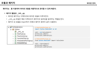 모듈과 패키지
패키지는 . 를 이용하여 파이썬 모듈을 계층적으로 관리할 수 있게 해준다.
파이썬 언어
 패키지 활용과 __init__.py
• 파이썬 패키지는 디렉터리와 파이썬 모듈로 이루어진다.
• __init__.py 파일은 해당 디렉터리가 패키지의 일부임을 알려주는 역할을 한다.
• 패키지 내 모듈을 import하기 위해서 패키지 명까지 같이 사용한다.
# ModuleAndPackage.py
import Python.ModuleDef as md
cal1 = md.Calculator()
print(cal1.add(5))
print(cal1.subtract(2))
# ModuleAndPackage.py
from Python.ModuleDef import Calculator
cal1 = Calculator()
print(cal1.add(5))
print(cal1.subtract(2))
 