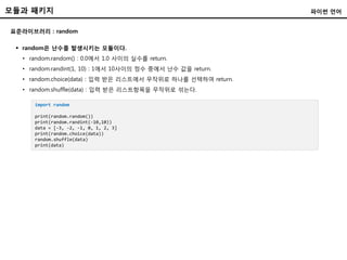 모듈과 패키지
표준라이브러리 : random
파이썬 언어
 random은 난수를 발생시키는 모듈이다.
• random.random() : 0.0에서 1.0 사이의 실수를 return.
• random.randint(1, 10) : 1에서 10사이의 정수 중에서 난수 값을 return.
• random.choice(data) : 입력 받은 리스트에서 무작위로 하나를 선택하여 return.
• random.shuffle(data) : 입력 받은 리스트항목을 무작위로 섞는다.
import random
print(random.random())
print(random.randint(-10,10))
data = [-3, -2, -1, 0, 1, 2, 3]
print(random.choice(data))
random.shuffle(data)
print(data)
 