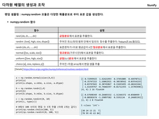랜덤 샘플링 : numpy.random 모듈은 다양한 확률분포로 부터 표본 값을 생성한다.
 numpy.random 함수
함수 설명
rand (d0, d1, …, dn) 균등분포에서 표본을 추출한다.
randint (low[, high, size, dtype]) 주어진 최소/최대 범위 안에서 임의의 정수를 추출한다. *return은 int 형이다.
randn (d0, d1, …, dn) 표준편차가 1이로 평균값이 0인 정규분포에서 표본을 추출한다.
normal ([loc, scale, size]) 정규분포(가우시안)에서 표본을 추출한다.
uniform ([low, high, size]) 균등(0,1)분포에서 표본을 추출한다
choice (a[, size, replace, p]) 주어진 1차원 array에서 랜덤 샘플 추출
a = np.random.normal(size=(4,4))
print(a)
print(a.shape, a.ndim, a.size, a.dtype)
b = np.random.randn(2,4)
print(b)
print(b.shape, b.ndim, b.size, b.dtype)
c = np.random.randint(0, 10)
print(c, type(c))
# 0에서 100 사이의 랜덤 수 5개 추출 (아래 2개는 같다)
print(np.random.choice(100, 5))
print(np.random.randint(0, 100, 5))
[[ 0.72999925 1.42421993 0.37492005 0.44970711]
[-0.35747215 1.26062921 -0.38538562 0.03554219]
[ 0.03747665 0.38745867 0.15693495 -0.68242266]
[ 1.61439767 -0.74602597 -0.81712355 1.15703498]]
(4, 4) 2 16 float64
[[ 0.67698349 -0.26603332 -1.51366372 -0.0360499 ]
[-0.88502674 -1.29097582 0.5591134 0.24685393]]
(2, 4) 2 8 float64
5 <class 'int'>
[30 24 13 21 7]
[78 99 45 63 84]
[Details] https://docs.scipy.org/doc/numpy/reference/routines.random.html
다차원 배열의 생성과 조작 NumPy
 