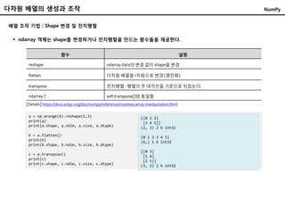 배열 조작 기법 : Shape 변경 및 전치행렬
 ndarray 객체는 shape를 변경하거나 전치행렬을 만드는 함수들을 제공한다.
함수 설명
reshape ndarray data의 변경 없이 shape을 변경
flatten 다차원 배열을 1차원으로 변경 (평탄화)
transpose 전치행렬 : 행렬의 주 대각선을 기준으로 뒤집는다.
ndarray.T self.transpose()와 동일함
a = np.arange(6).reshape(2,3)
print(a)
print(a.shape, a.ndim, a.size, a.dtype)
b = a.flatten()
print(b)
print(b.shape, b.ndim, b.size, b.dtype)
c = a.transpose()
print(c)
print(c.shape, c.ndim, c.size, c.dtype)
[[0 1 2]
[3 4 5]]
(2, 3) 2 6 int32
[0 1 2 3 4 5]
(6,) 1 6 int32
[[0 3]
[1 4]
[2 5]]
(3, 2) 2 6 int32
[Details] https://docs.scipy.org/doc/numpy/reference/routines.array-manipulation.html
다차원 배열의 생성과 조작 NumPy
 