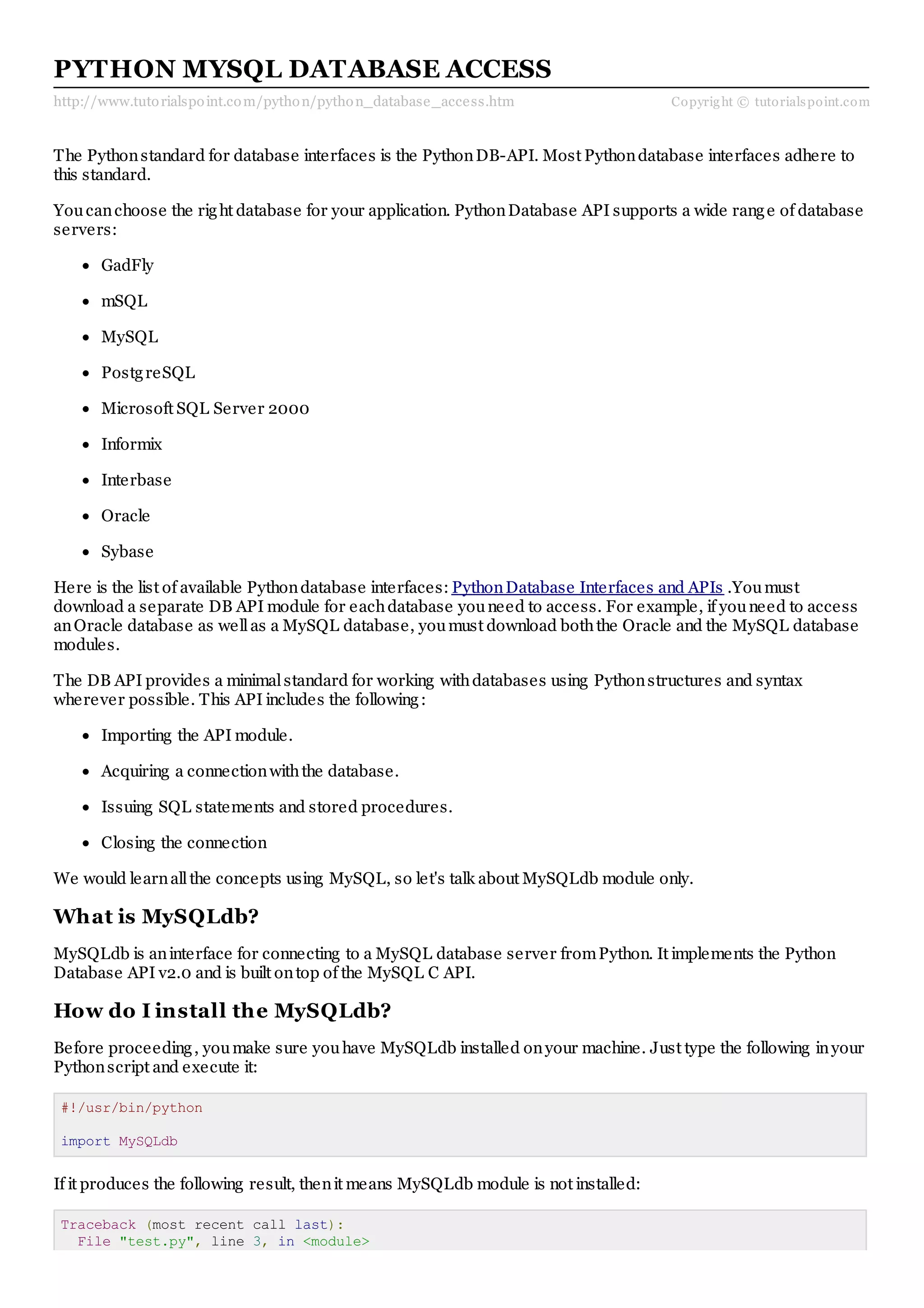 http://www.tutorialspoint.com/python/python_database_access.htm Copyright © tutorialspoint.com PYTHON MYSQL DATABASE ACCESS The Pythonstandard for database interfaces is the PythonDB-API. Most Pythondatabase interfaces adhere to this standard. Youcanchoose the right database for your application. PythonDatabase API supports a wide range of database servers: GadFly mSQL MySQL PostgreSQL Microsoft SQL Server 2000 Informix Interbase Oracle Sybase Here is the list of available Pythondatabase interfaces: PythonDatabase Interfaces and APIs .Youmust download a separate DB API module for eachdatabase youneed to access. For example, if youneed to access anOracle database as wellas a MySQL database, youmust download boththe Oracle and the MySQL database modules. The DB API provides a minimalstandard for working withdatabases using Pythonstructures and syntax wherever possible. This API includes the following: Importing the API module. Acquiring a connectionwiththe database. Issuing SQL statements and stored procedures. Closing the connection We would learnallthe concepts using MySQL, so let's talk about MySQLdb module only. What is MySQLdb? MySQLdb is aninterface for connecting to a MySQL database server fromPython. It implements the Python Database API v2.0 and is built ontop of the MySQL C API. How do I install the MySQLdb? Before proceeding, youmake sure youhave MySQLdb installed onyour machine. Just type the following inyour Pythonscript and execute it: #!/usr/bin/python import MySQLdb If it produces the following result, thenit means MySQLdb module is not installed: Traceback (most recent call last): File "test.py", line 3, in <module> 