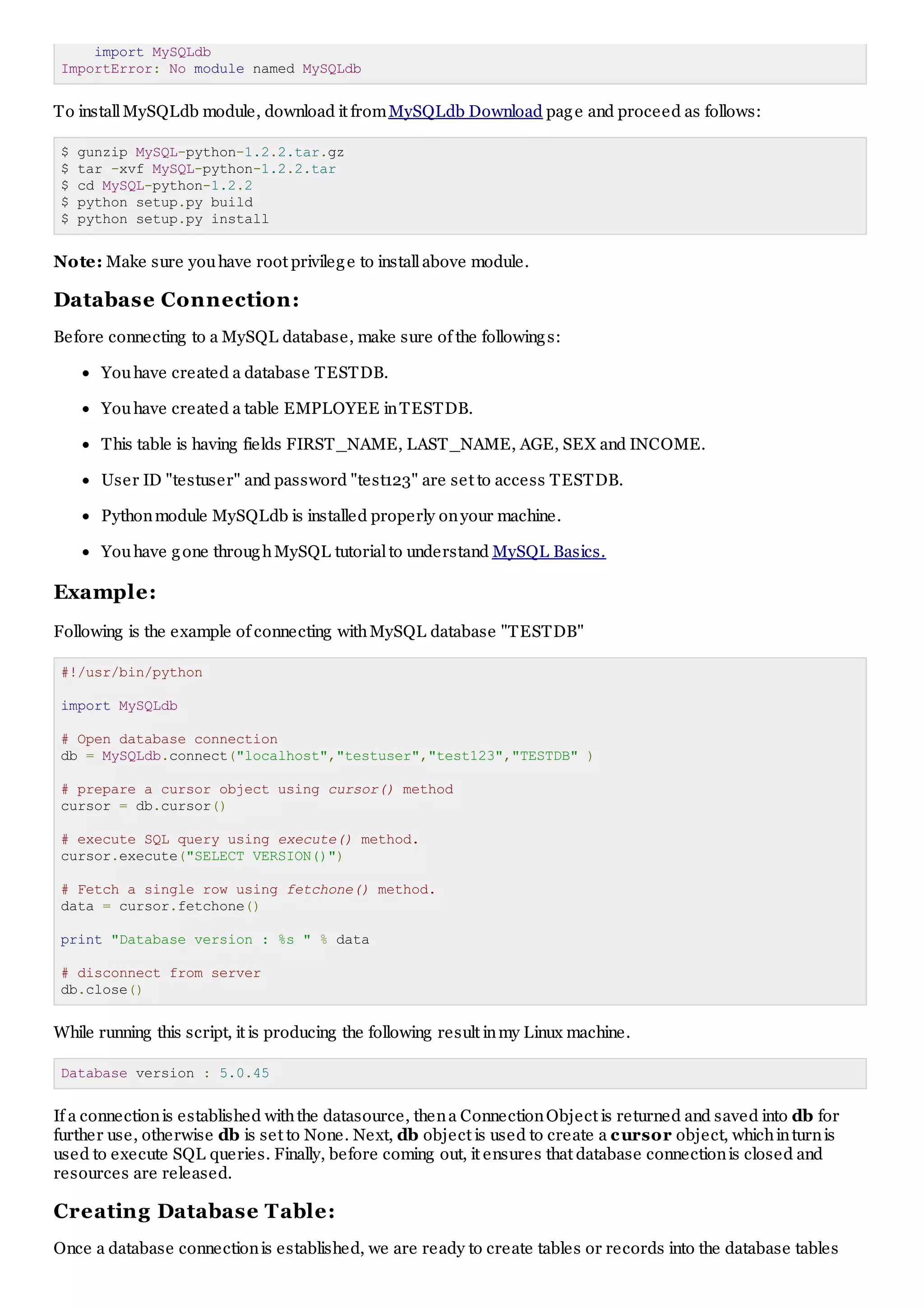 import MySQLdb ImportError: No module named MySQLdb To installMySQLdb module, download it fromMySQLdb Download page and proceed as follows: $ gunzip MySQL-python-1.2.2.tar.gz $ tar -xvf MySQL-python-1.2.2.tar $ cd MySQL-python-1.2.2 $ python setup.py build $ python setup.py install Note: Make sure youhave root privilege to installabove module. Database Connection: Before connecting to a MySQL database, make sure of the followings: Youhave created a database TESTDB. Youhave created a table EMPLOYEE inTESTDB. This table is having fields FIRST_NAME, LAST_NAME, AGE, SEX and INCOME. User ID "testuser" and password "test123" are set to access TESTDB. Pythonmodule MySQLdb is installed properly onyour machine. Youhave gone throughMySQL tutorialto understand MySQL Basics. Example: Following is the example of connecting withMySQL database "TESTDB" #!/usr/bin/python import MySQLdb # Open database connection db = MySQLdb.connect("localhost","testuser","test123","TESTDB" ) # prepare a cursor object using cursor() method cursor = db.cursor() # execute SQL query using execute() method. cursor.execute("SELECT VERSION()") # Fetch a single row using fetchone() method. data = cursor.fetchone() print "Database version : %s " % data # disconnect from server db.close() While running this script, it is producing the following result inmy Linux machine. Database version : 5.0.45 If a connectionis established withthe datasource, thena ConnectionObject is returned and saved into db for further use, otherwise db is set to None. Next, db object is used to create a cursor object, whichinturnis used to execute SQL queries. Finally, before coming out, it ensures that database connectionis closed and resources are released. Creating Database Table: Once a database connectionis established, we are ready to create tables or records into the database tables 